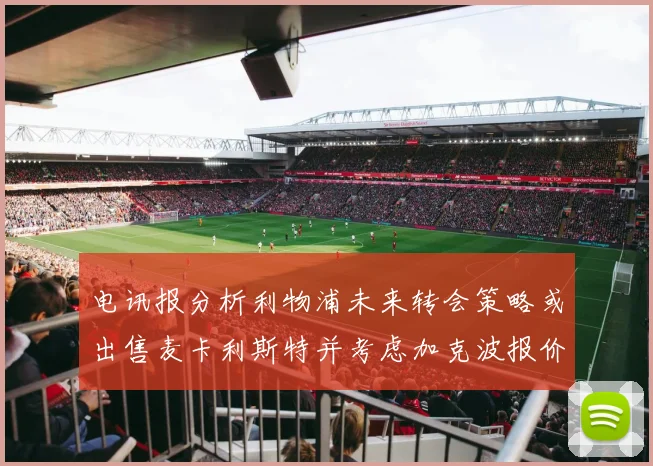 电讯报分析利物浦未来转会策略或出售麦卡利斯特并考虑加克波报价