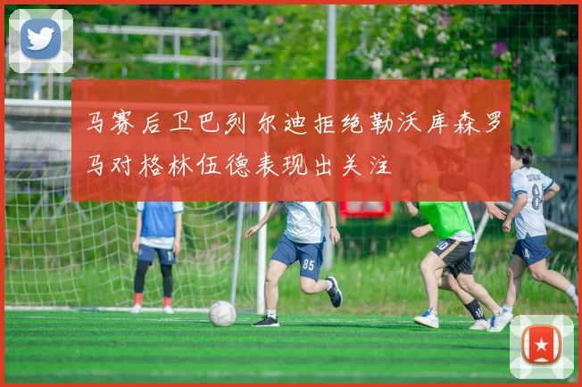 马赛后卫巴列尔迪拒绝勒沃库森罗马对格林伍德表现出关注