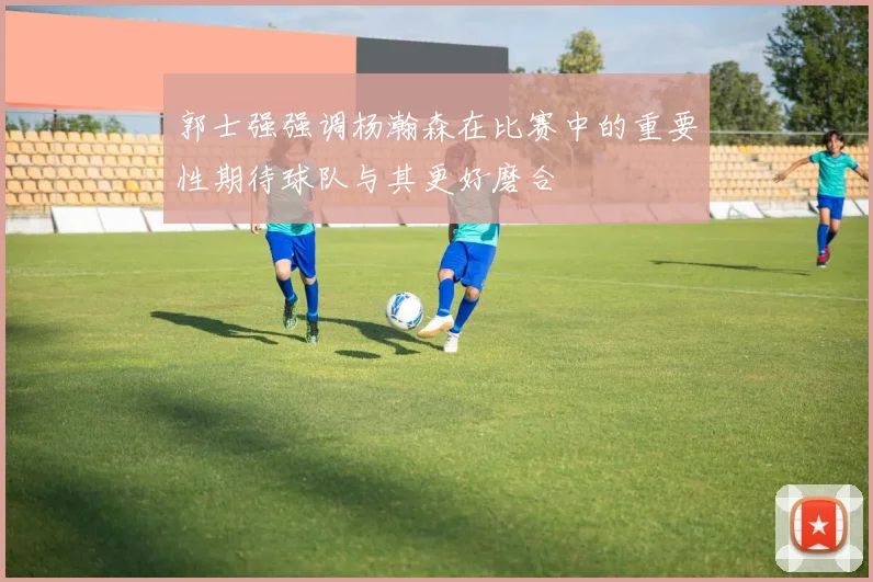 郭士强强调杨瀚森在比赛中的重要性期待球队与其更好磨合