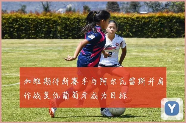 加维期待新赛季与阿尔瓦雷斯并肩作战复仇葡萄牙成为目标