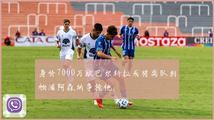 身价7000万欧巴尔科拉或将离队利物浦阿森纳争抢他