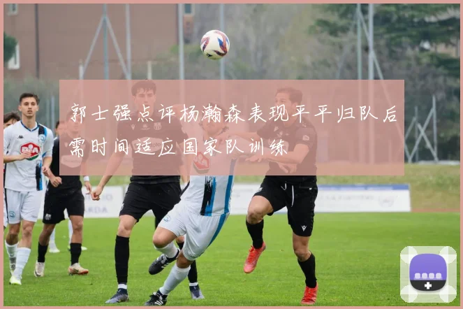 郭士强点评杨瀚森表现平平归队后需时间适应国家队训练