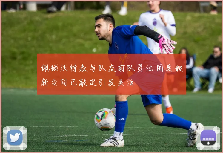 佩顿沃特森与队友前队员法国度假新合同已敲定引发关注