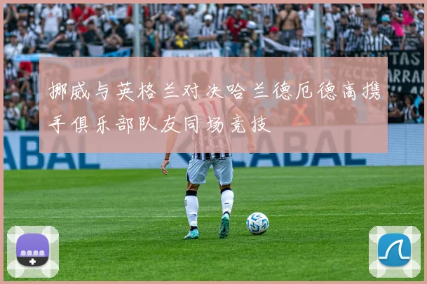 挪威与英格兰对决哈兰德厄德高携手俱乐部队友同场竞技