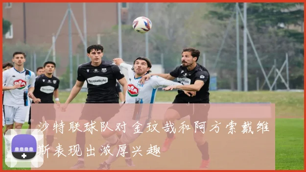 沙特联球队对金玟哉和阿方索戴维斯表现出浓厚兴趣