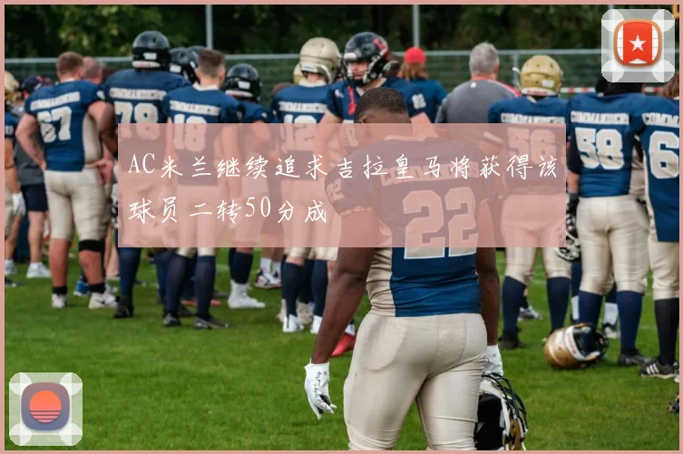 AC米兰继续追求吉拉皇马将获得该球员二转50分成