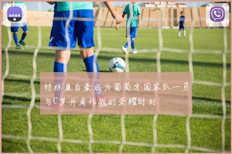 特林康自豪成为葡萄牙国家队一员与C罗并肩作战的荣耀时刻