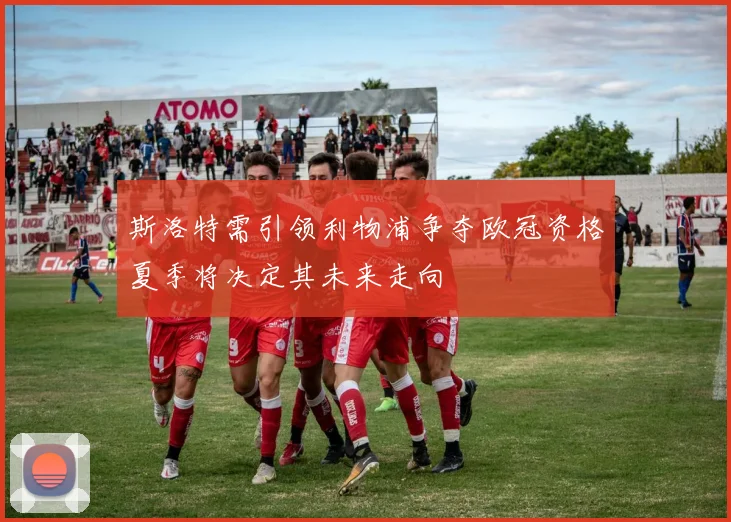 斯洛特需引领利物浦争夺欧冠资格夏季将决定其未来走向