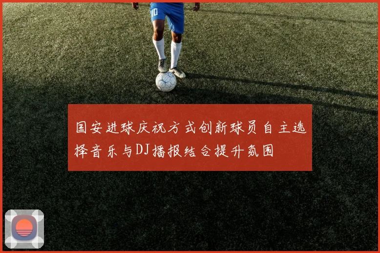 国安进球庆祝方式创新球员自主选择音乐与DJ播报结合提升氛围