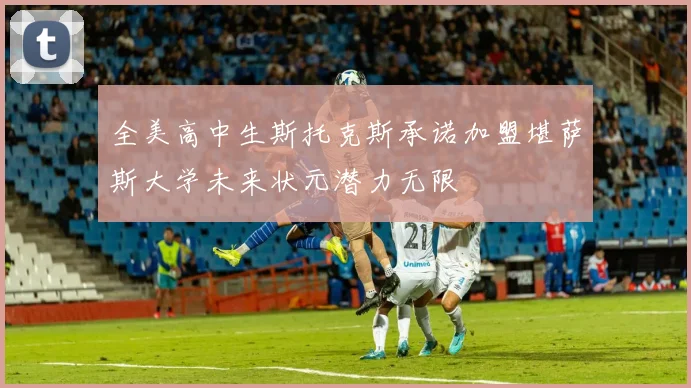 全美高中生斯托克斯承诺加盟堪萨斯大学未来状元潜力无限