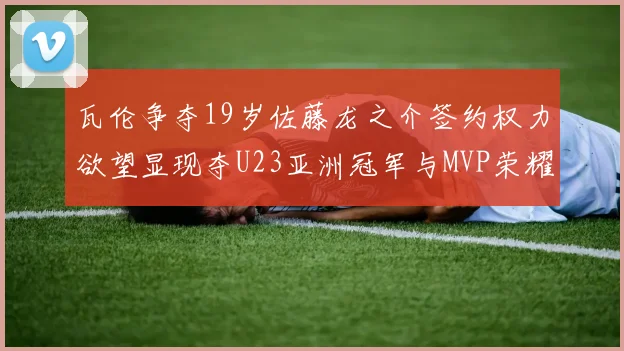 瓦伦争夺19岁佐藤龙之介签约权力欲望显现夺U23亚洲冠军与MVP荣耀