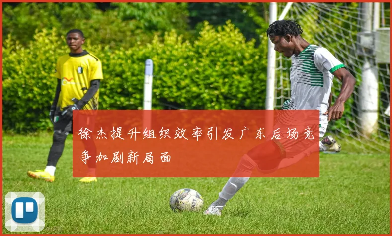 徐杰提升组织效率引发广东后场竞争加剧新局面