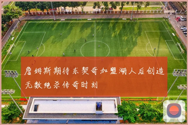 詹姆斯期待东契奇加盟湖人后创造无数绝杀传奇时刻