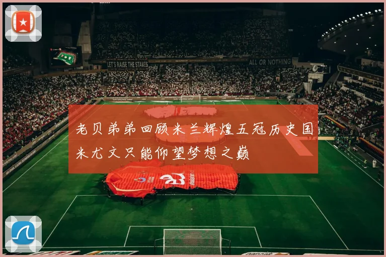 老贝弟弟回顾米兰辉煌五冠历史国米尤文只能仰望梦想之巅