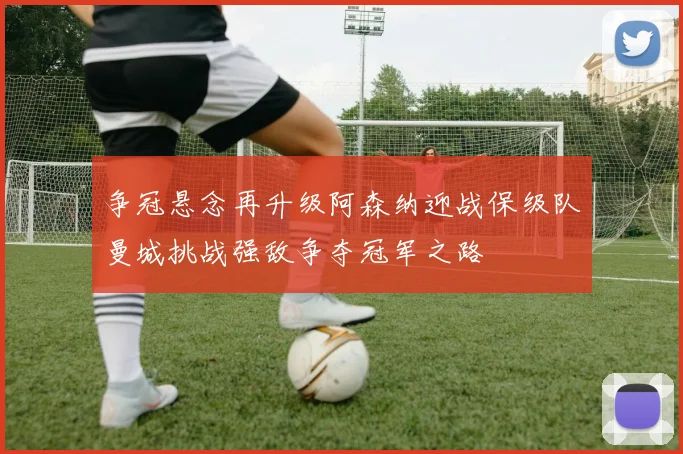 争冠悬念再升级阿森纳迎战保级队曼城挑战强敌争夺冠军之路