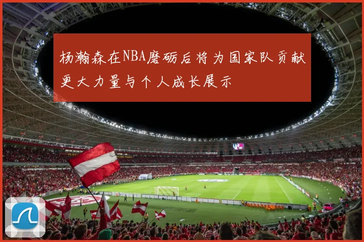 杨瀚森在NBA磨砺后将为国家队贡献更大力量与个人成长展示