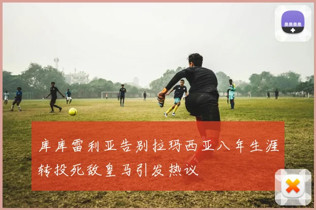 库库雷利亚告别拉玛西亚八年生涯转投死敌皇马引发热议