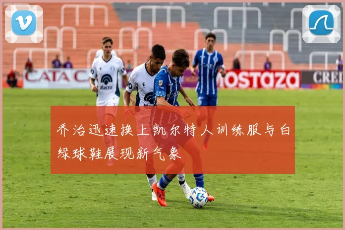 乔治迅速换上凯尔特人训练服与白绿球鞋展现新气象