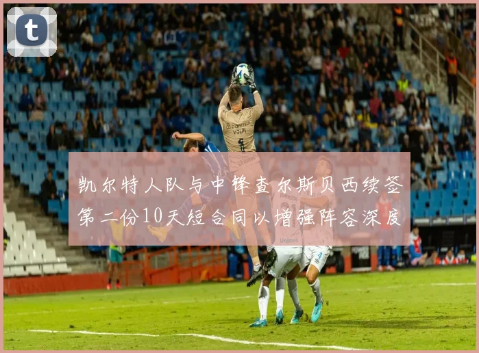 凯尔特人队与中锋查尔斯贝西续签第二份10天短合同以增强阵容深度