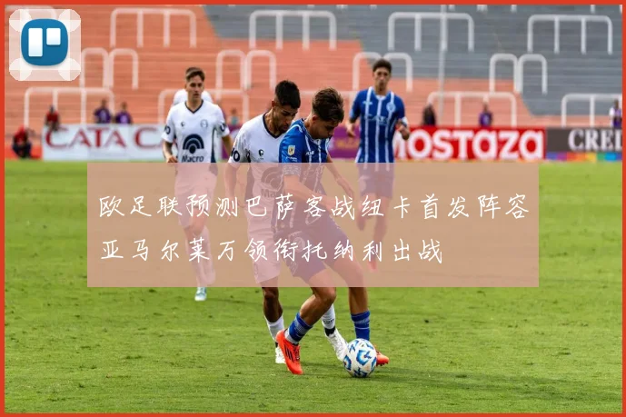 欧足联预测巴萨客战纽卡首发阵容亚马尔莱万领衔托纳利出战