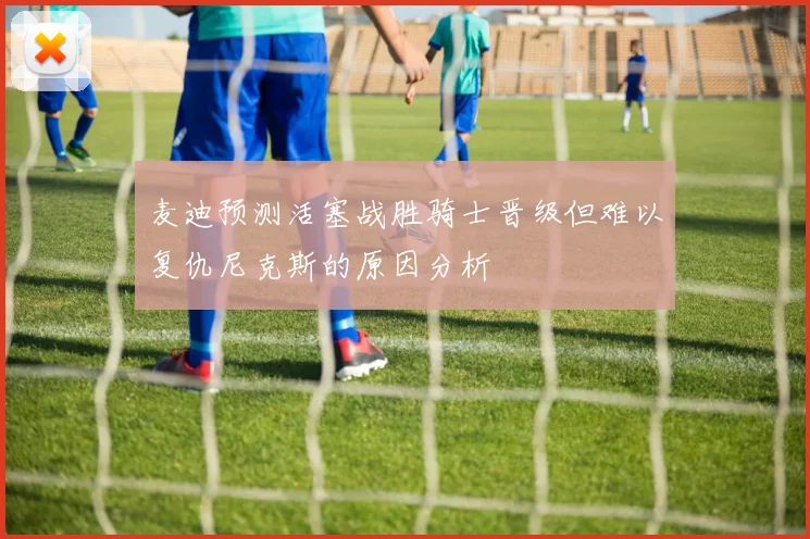 麦迪预测活塞战胜骑士晋级但难以复仇尼克斯的原因分析