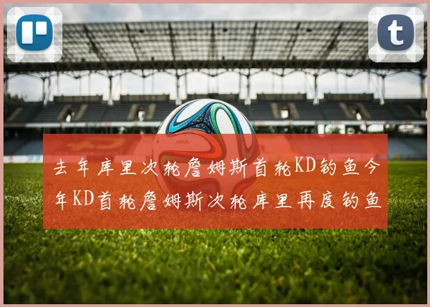 去年库里次轮詹姆斯首轮KD钓鱼今年KD首轮詹姆斯次轮库里再度钓鱼的奇妙对比