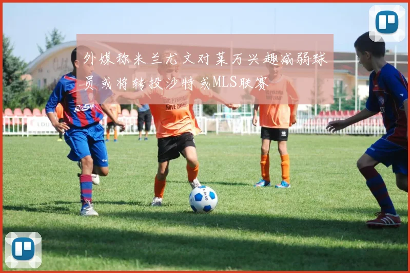 外媒称米兰尤文对莱万兴趣减弱球员或将转投沙特或MLS联赛